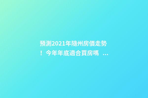 預測2021年隨州房價走勢！今年年底適合買房嗎？